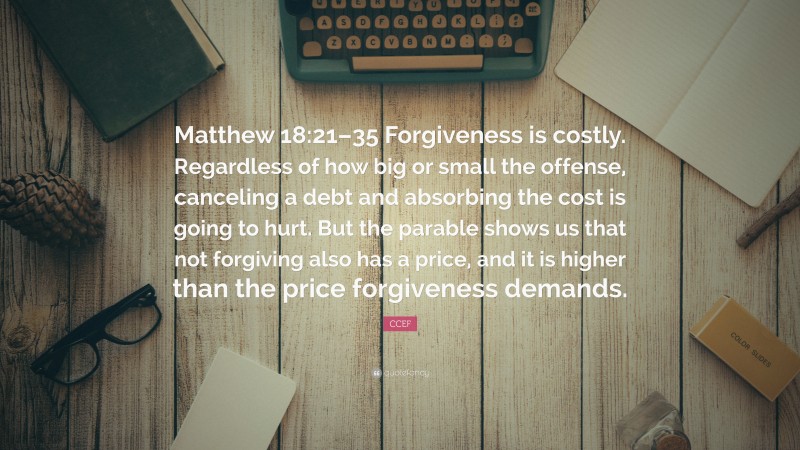 CCEF Quote: “Matthew 18:21–35 Forgiveness is costly. Regardless of how big or small the offense, canceling a debt and absorbing the cost is going to hurt. But the parable shows us that not forgiving also has a price, and it is higher than the price forgiveness demands.”
