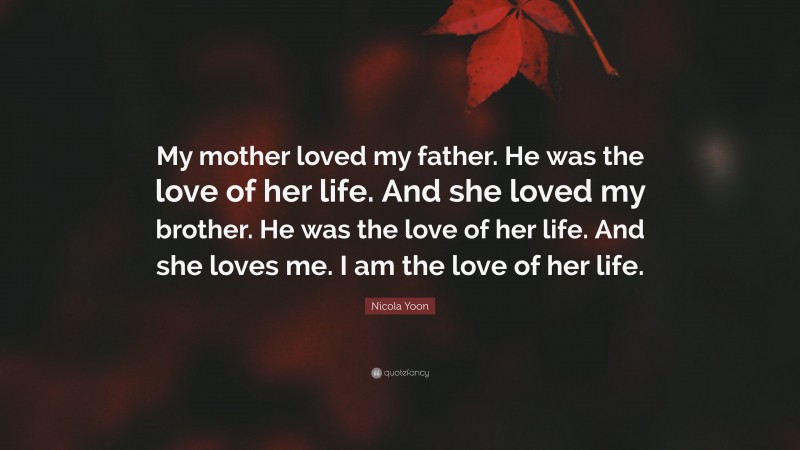 Nicola Yoon Quote: “My mother loved my father. He was the love of her life. And she loved my brother. He was the love of her life. And she loves me. I am the love of her life.”