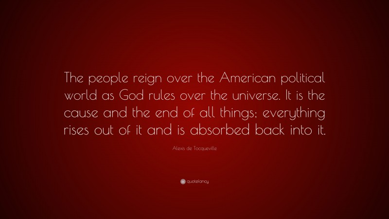 Alexis de Tocqueville Quote: “The people reign over the American political world as God rules over the universe. It is the cause and the end of all things; everything rises out of it and is absorbed back into it.”