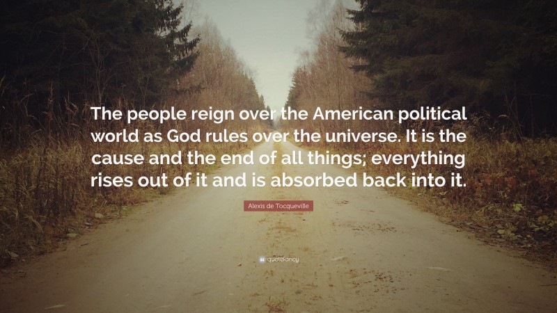 Alexis de Tocqueville Quote: “The people reign over the American political world as God rules over the universe. It is the cause and the end of all things; everything rises out of it and is absorbed back into it.”