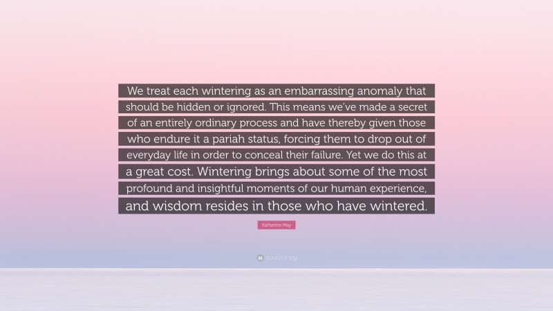 Katherine May Quote: “We treat each wintering as an embarrassing anomaly that should be hidden or ignored. This means we’ve made a secret of an entirely ordinary process and have thereby given those who endure it a pariah status, forcing them to drop out of everyday life in order to conceal their failure. Yet we do this at a great cost. Wintering brings about some of the most profound and insightful moments of our human experience, and wisdom resides in those who have wintered.”