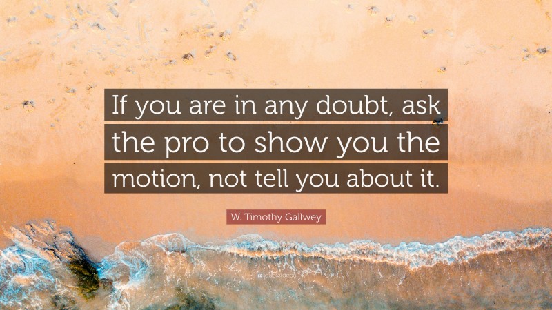 W. Timothy Gallwey Quote: “If you are in any doubt, ask the pro to show you the motion, not tell you about it.”