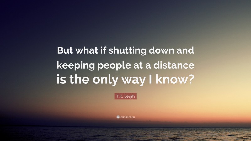 T.K. Leigh Quote: “But what if shutting down and keeping people at a distance is the only way I know?”
