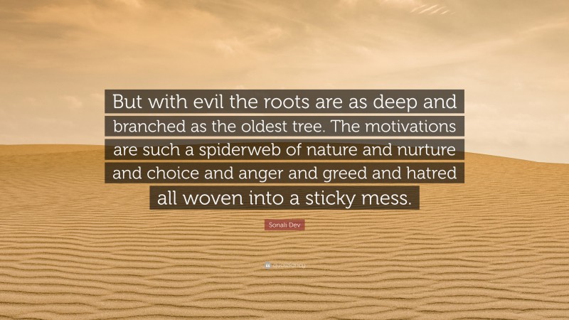 Sonali Dev Quote: “But with evil the roots are as deep and branched as the oldest tree. The motivations are such a spiderweb of nature and nurture and choice and anger and greed and hatred all woven into a sticky mess.”