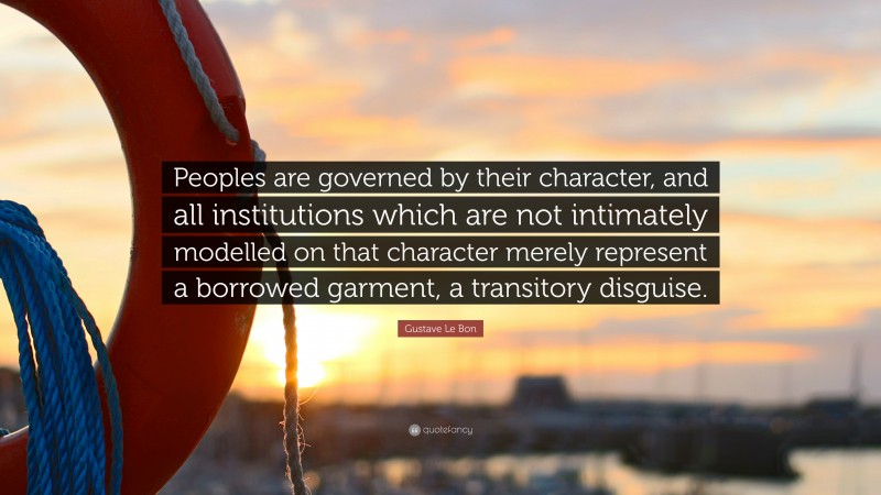 Gustave Le Bon Quote: “Peoples are governed by their character, and all institutions which are not intimately modelled on that character merely represent a borrowed garment, a transitory disguise.”