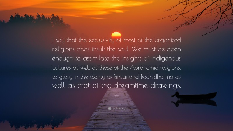 Rumi Quote: “I say that the exclusivity of most of the organized religions does insult the soul. We must be open enough to assimilate the insights of indigenous cultures as well as those of the Abrahamic religions, to glory in the clarity of Rinzai and Bodhidharma as well as that of the dreamtime drawings.”