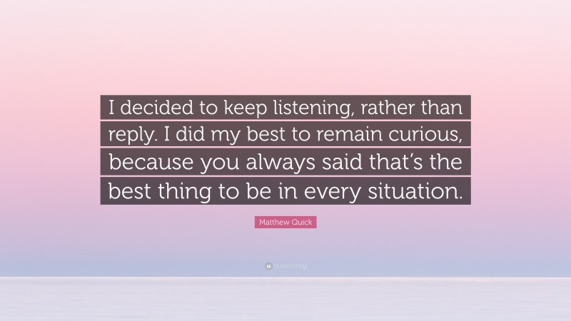 Matthew Quick Quote: “I decided to keep listening, rather than reply. I did my best to remain curious, because you always said that’s the best thing to be in every situation.”