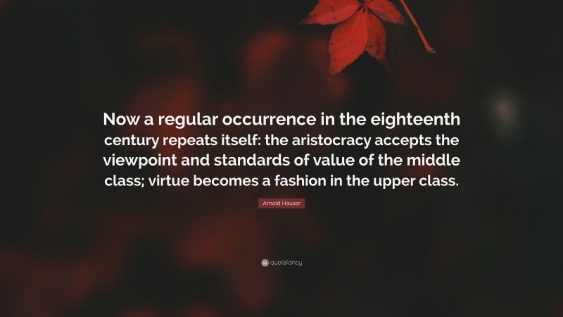 Arnold Hauser Quote: “Now a regular occurrence in the eighteenth century repeats itself: the aristocracy accepts the viewpoint and standards of value of the middle class; virtue becomes a fashion in the upper class.”