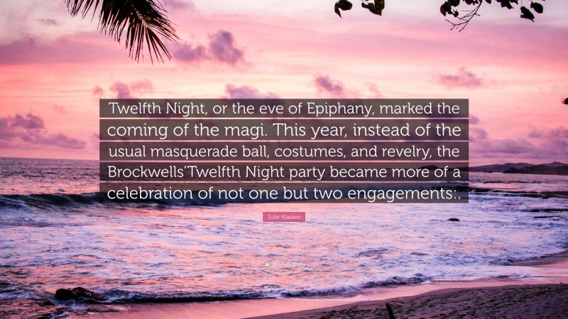 Julie Klassen Quote: “Twelfth Night, or the eve of Epiphany, marked the coming of the magi. This year, instead of the usual masquerade ball, costumes, and revelry, the Brockwells’Twelfth Night party became more of a celebration of not one but two engagements:.”