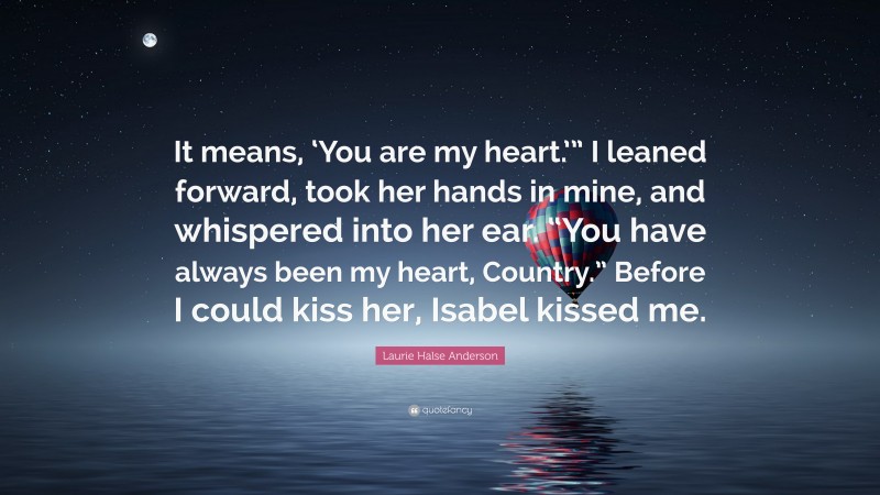 Laurie Halse Anderson Quote: “It means, ‘You are my heart.’” I leaned forward, took her hands in mine, and whispered into her ear. “You have always been my heart, Country.” Before I could kiss her, Isabel kissed me.”