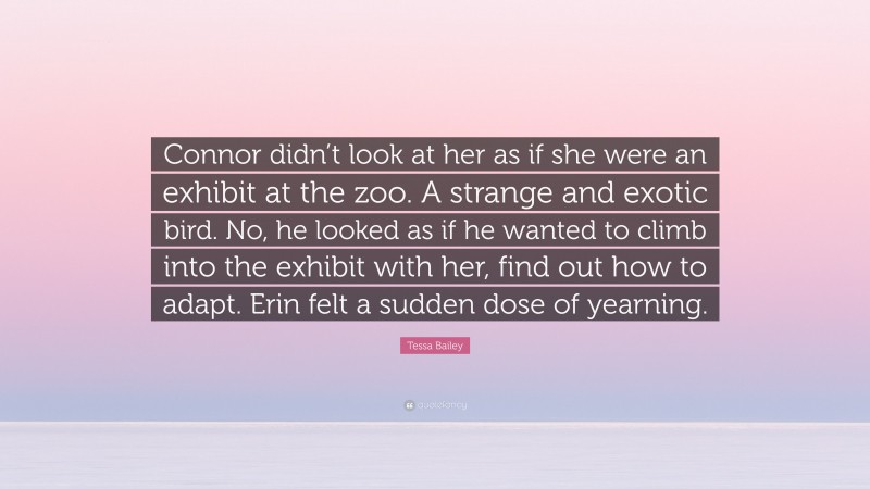 Tessa Bailey Quote: “Connor didn’t look at her as if she were an exhibit at the zoo. A strange and exotic bird. No, he looked as if he wanted to climb into the exhibit with her, find out how to adapt. Erin felt a sudden dose of yearning.”