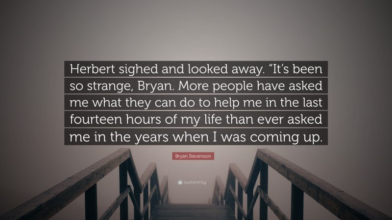 Bryan Stevenson Quote: “Herbert sighed and looked away. “It’s been so strange, Bryan. More people have asked me what they can do to help me in the last fourteen hours of my life than ever asked me in the years when I was coming up.”