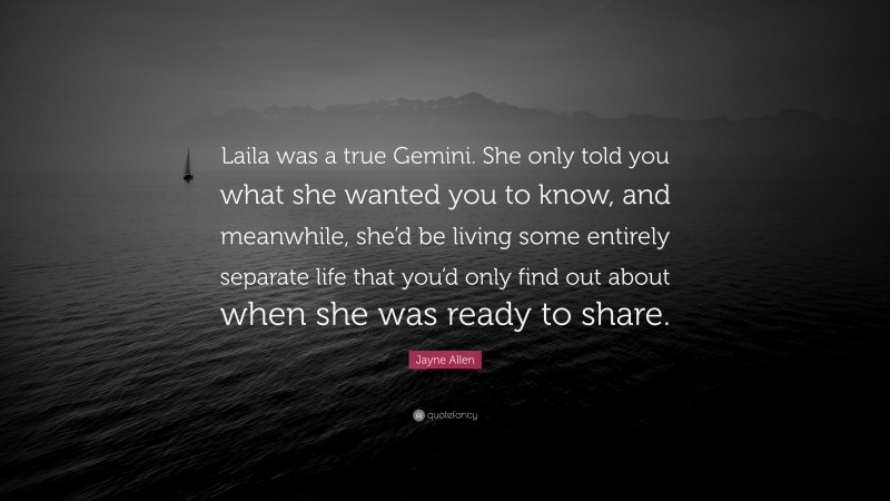 Jayne Allen Quote: “Laila was a true Gemini. She only told you what she wanted you to know, and meanwhile, she’d be living some entirely separate life that you’d only find out about when she was ready to share.”