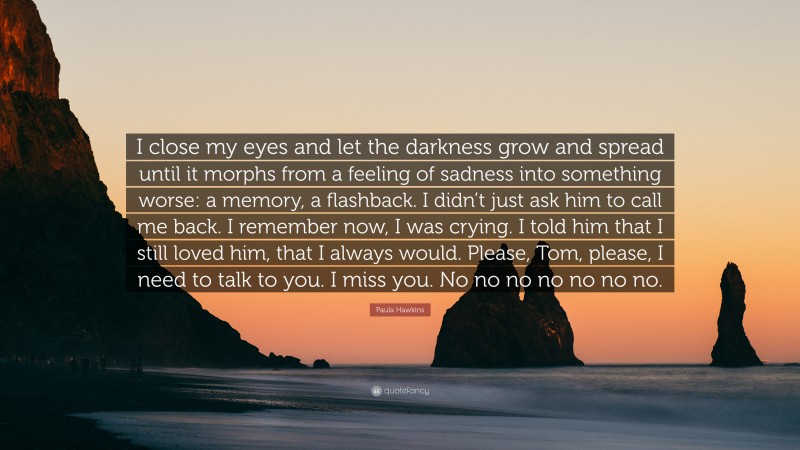 Paula Hawkins Quote: “I close my eyes and let the darkness grow and spread until it morphs from a feeling of sadness into something worse: a memory, a flashback. I didn’t just ask him to call me back. I remember now, I was crying. I told him that I still loved him, that I always would. Please, Tom, please, I need to talk to you. I miss you. No no no no no no no.”