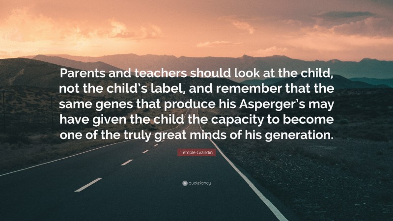 Temple Grandin Quote: “Parents and teachers should look at the child, not the child’s label, and remember that the same genes that produce his Asperger’s may have given the child the capacity to become one of the truly great minds of his generation.”