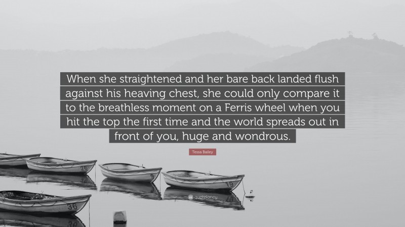 Tessa Bailey Quote: “When she straightened and her bare back landed flush against his heaving chest, she could only compare it to the breathless moment on a Ferris wheel when you hit the top the first time and the world spreads out in front of you, huge and wondrous.”