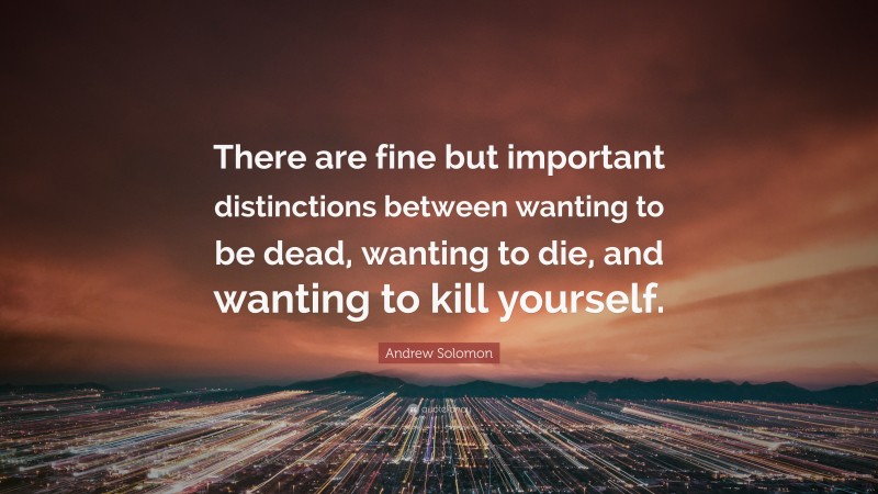 Andrew Solomon Quote: “There are fine but important distinctions between wanting to be dead, wanting to die, and wanting to kill yourself.”