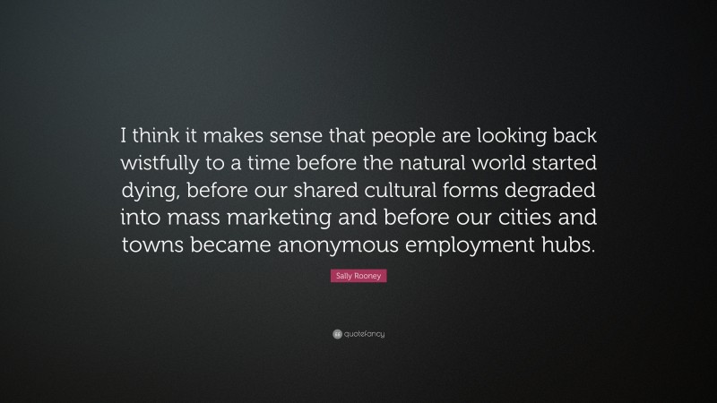 Sally Rooney Quote: “I think it makes sense that people are looking back wistfully to a time before the natural world started dying, before our shared cultural forms degraded into mass marketing and before our cities and towns became anonymous employment hubs.”