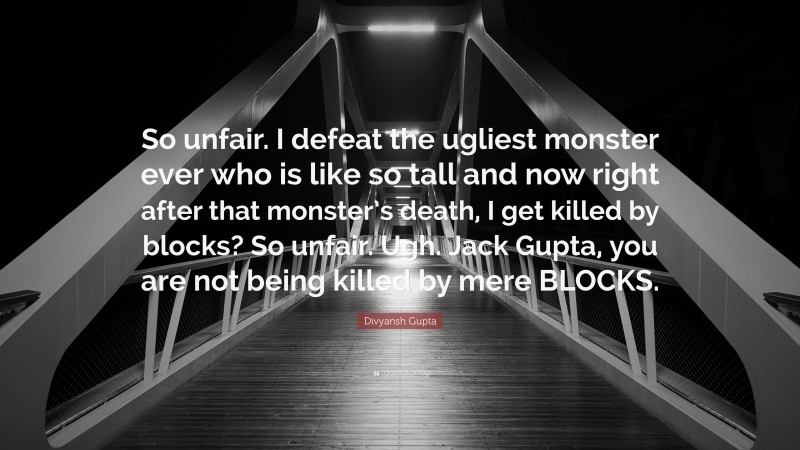 Divyansh Gupta Quote: “So unfair. I defeat the ugliest monster ever who is like so tall and now right after that monster’s death, I get killed by blocks? So unfair. Ugh. Jack Gupta, you are not being killed by mere BLOCKS.”