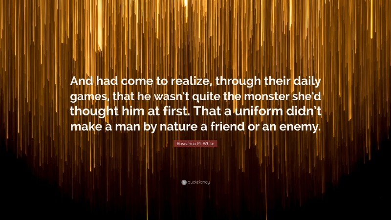 Roseanna M. White Quote: “And had come to realize, through their daily games, that he wasn’t quite the monster she’d thought him at first. That a uniform didn’t make a man by nature a friend or an enemy.”