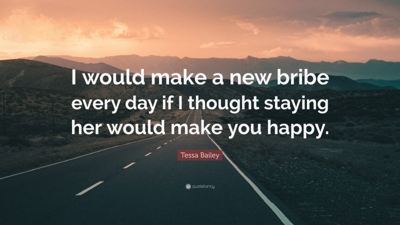 Tessa Bailey Quote: “I would make a new bribe every day if I thought staying her would make you happy.”