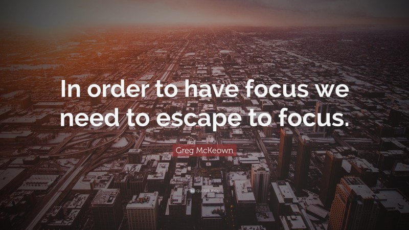 Greg McKeown Quote: “In order to have focus we need to escape to focus.”