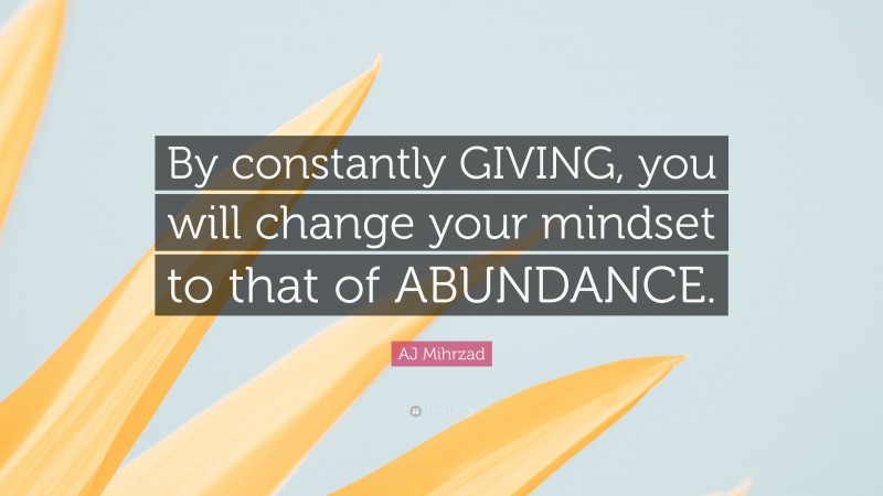AJ Mihrzad Quote: “By constantly GIVING, you will change your mindset to that of ABUNDANCE.”