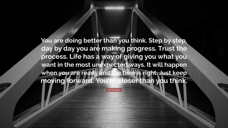 Mel Robbins Quote: “You are doing better than you think. Step by step, day by day you are making progress. Trust the process. Life has a way of giving you what you want in the most unexpected ways. It will happen when you are ready and the time is right. Just keep moving forward. You’re closer than you think.”