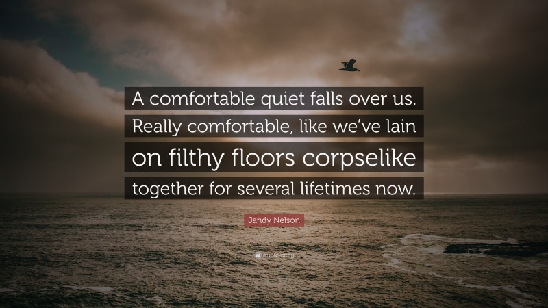 Jandy Nelson Quote: “A comfortable quiet falls over us. Really comfortable, like we’ve lain on filthy floors corpselike together for several lifetimes now.”