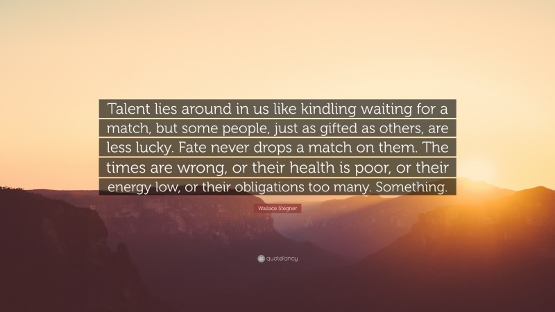 Wallace Stegner Quote: “Talent lies around in us like kindling waiting for a match, but some people, just as gifted as others, are less lucky. Fate never drops a match on them. The times are wrong, or their health is poor, or their energy low, or their obligations too many. Something.”