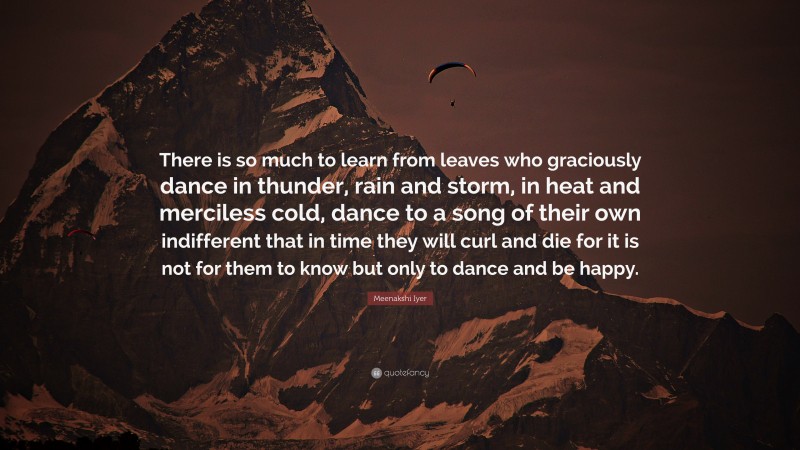 Meenakshi Iyer Quote: “There is so much to learn from leaves who graciously dance in thunder, rain and storm, in heat and merciless cold, dance to a song of their own indifferent that in time they will curl and die for it is not for them to know but only to dance and be happy.”