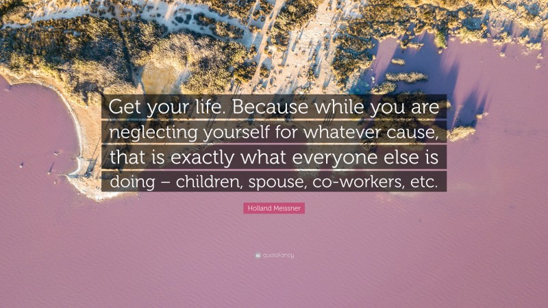 Holland Meissner Quote: “Get your life. Because while you are neglecting yourself for whatever cause, that is exactly what everyone else is doing – children, spouse, co-workers, etc.”
