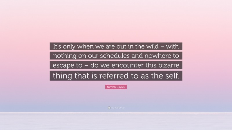 Nimish Dayalu Quote: “It’s only when we are out in the wild – with nothing on our schedules and nowhere to escape to – do we encounter this bizarre thing that is referred to as the self.”