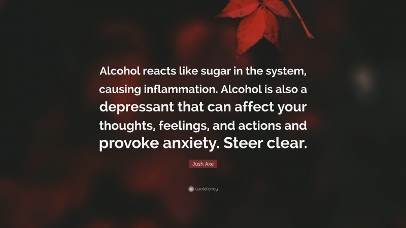 Josh Axe Quote: “Alcohol reacts like sugar in the system, causing inflammation. Alcohol is also a depressant that can affect your thoughts, feelings, and actions and provoke anxiety. Steer clear.”