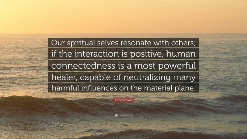 Andrew Weil Quote: “Our spiritual selves resonate with others; if the interaction is positive, human connectedness is a most powerful healer, capable of neutralizing many harmful influences on the material plane.”