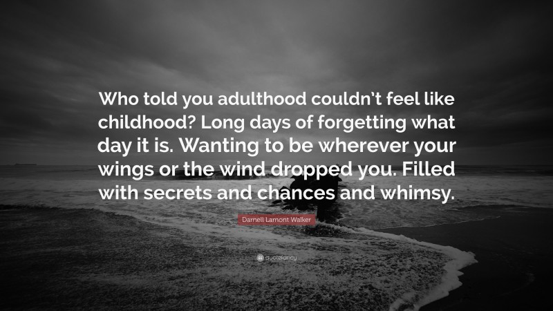 Darnell Lamont Walker Quote: “Who told you adulthood couldn’t feel like childhood? Long days of forgetting what day it is. Wanting to be wherever your wings or the wind dropped you. Filled with secrets and chances and whimsy.”