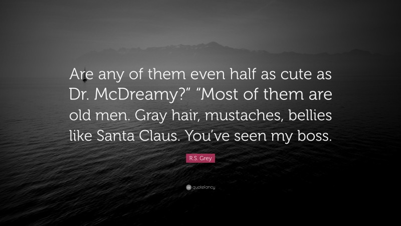 R.S. Grey Quote: “Are any of them even half as cute as Dr. McDreamy?” “Most of them are old men. Gray hair, mustaches, bellies like Santa Claus. You’ve seen my boss.”