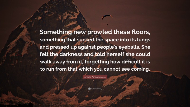 Angela Panayotopulos Quote: “Something new prowled these floors, something that sucked the space into its lungs and pressed up against people’s eyeballs. She felt the darkness and told herself she could walk away from it, forgetting how difficult it is to run from that which you cannot see coming.”