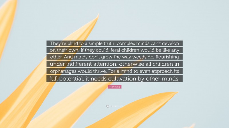 Ted Chiang Quote: “They’re blind to a simple truth: complex minds can’t develop on their own. If they could, feral children would be like any other. And minds don’t grow the way weeds do, flourishing under indifferent attention; otherwise all children in orphanages would thrive. For a mind to even approach its full potential, it needs cultivation by other minds.”