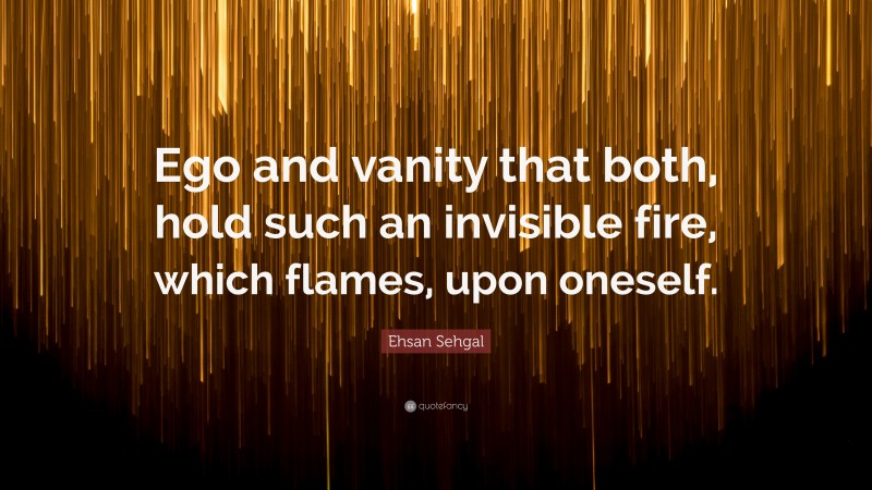 Ehsan Sehgal Quote: “Ego and vanity that both, hold such an invisible fire, which flames, upon oneself.”