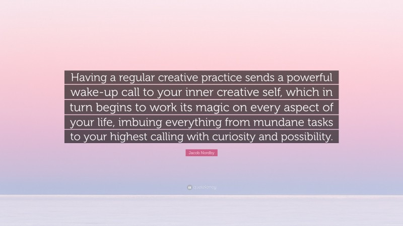 Jacob Nordby Quote: “Having a regular creative practice sends a powerful wake-up call to your inner creative self, which in turn begins to work its magic on every aspect of your life, imbuing everything from mundane tasks to your highest calling with curiosity and possibility.”