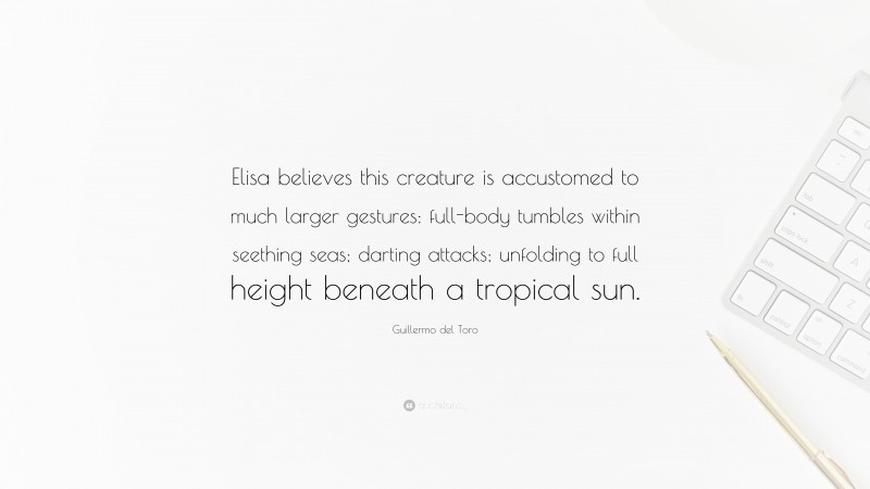 Guillermo del Toro Quote: “Elisa believes this creature is accustomed to much larger gestures: full-body tumbles within seething seas; darting attacks; unfolding to full height beneath a tropical sun.”