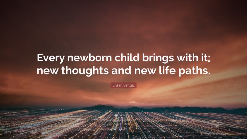 Ehsan Sehgal Quote: “Every newborn child brings with it; new thoughts and new life paths.”