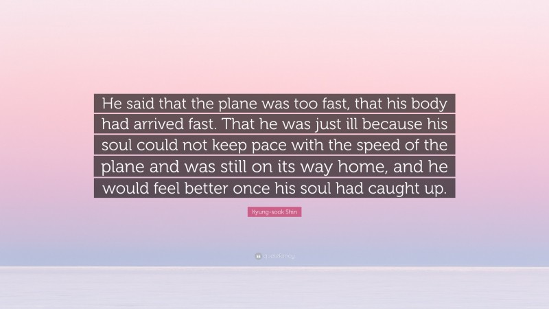 Kyung-sook Shin Quote: “He said that the plane was too fast, that his body had arrived fast. That he was just ill because his soul could not keep pace with the speed of the plane and was still on its way home, and he would feel better once his soul had caught up.”