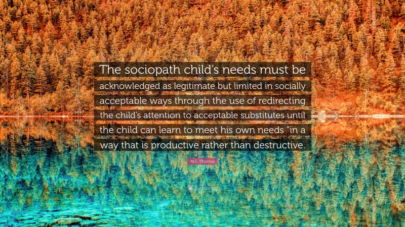 M.E. Thomas Quote: “The sociopath child’s needs must be acknowledged as legitimate but limited in socially acceptable ways through the use of redirecting the child’s attention to acceptable substitutes until the child can learn to meet his own needs “in a way that is productive rather than destructive.”