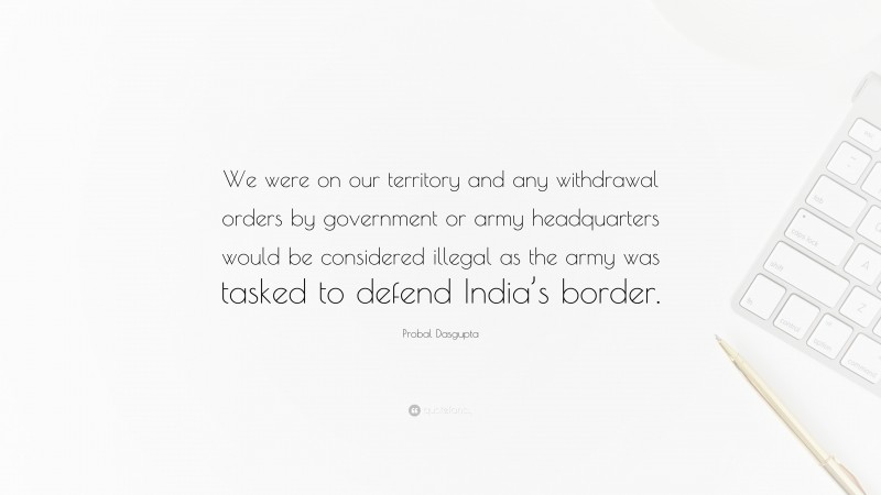 Probal Dasgupta Quote: “We were on our territory and any withdrawal orders by government or army headquarters would be considered illegal as the army was tasked to defend India’s border.”