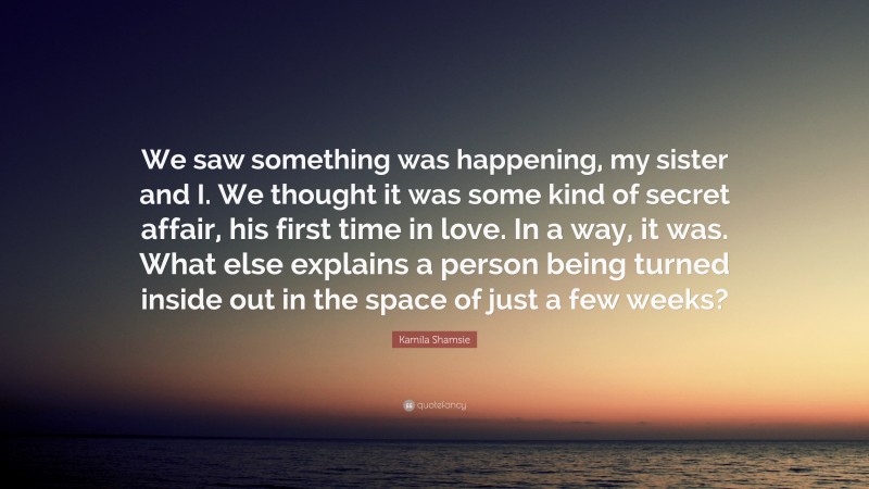 Kamila Shamsie Quote: “We saw something was happening, my sister and I. We thought it was some kind of secret affair, his first time in love. In a way, it was. What else explains a person being turned inside out in the space of just a few weeks?”