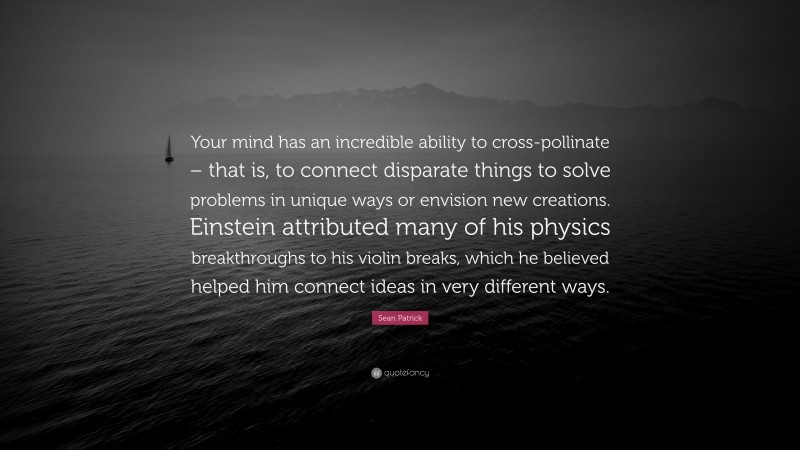 Sean Patrick Quote: “Your mind has an incredible ability to cross-pollinate – that is, to connect disparate things to solve problems in unique ways or envision new creations. Einstein attributed many of his physics breakthroughs to his violin breaks, which he believed helped him connect ideas in very different ways.”