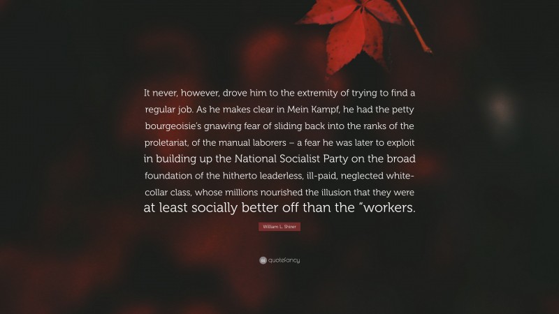 William L. Shirer Quote: “It never, however, drove him to the extremity of trying to find a regular job. As he makes clear in Mein Kampf, he had the petty bourgeoisie’s gnawing fear of sliding back into the ranks of the proletariat, of the manual laborers – a fear he was later to exploit in building up the National Socialist Party on the broad foundation of the hitherto leaderless, ill-paid, neglected white-collar class, whose millions nourished the illusion that they were at least socially better off than the “workers.”