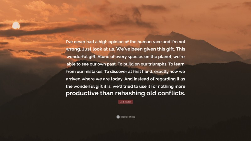 Jodi Taylor Quote: “I’ve never had a high opinion of the human race and I’m not wrong. Just look at us. We’ve been given this gift. This wonderful gift. Alone of every species on the planet, we’re able to see our own past. To build on our triumphs. To learn from our mistakes. To discover at first hand, exactly how we arrived where we are today. And instead of regarding it as the wonderful gift it is, we’d tried to use it for nothing more productive than rehashing old conflicts.”